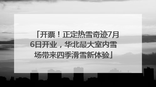 开票！正定热雪奇迹7月6日开业，华北最大室内雪场带来四季滑雪新体验