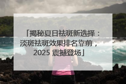 揭秘夏日祛斑新选择：淡斑祛斑效果排名靠前，2025 震撼登场