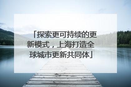 探索更可持续的更新模式，上海打造全球城市更新共同体