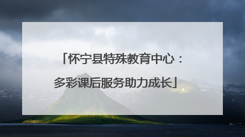 怀宁县特殊教育中心：多彩课后服务助力成长