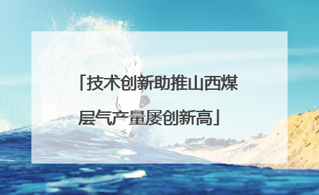 技术创新助推山西煤层气产量屡创新高