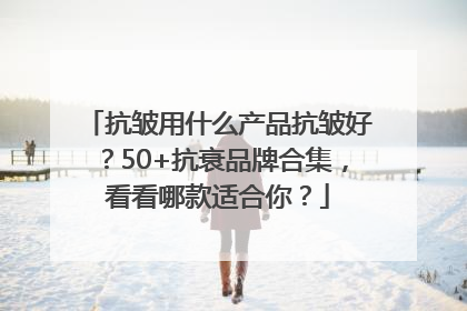 抗皱用什么产品抗皱好？50+抗衰品牌合集，看看哪款适合你？