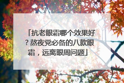 抗老眼霜哪个效果好？熬夜党必备的八款眼霜，远离眼周问题
