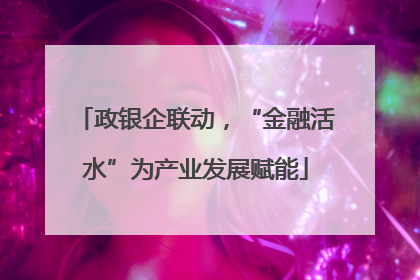 政银企联动，“金融活水”为产业发展赋能