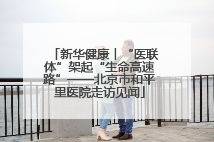 新华健康丨“医联体”架起“生命高速路”——北京市和平里医院走访见闻