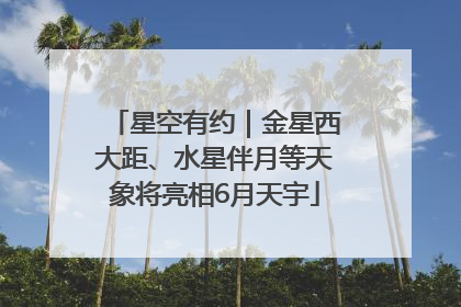 星空有约｜金星西大距、水星伴月等天象将亮相6月天宇