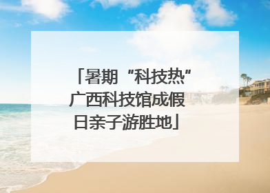 暑期“科技热” 广西科技馆成假日亲子游胜地