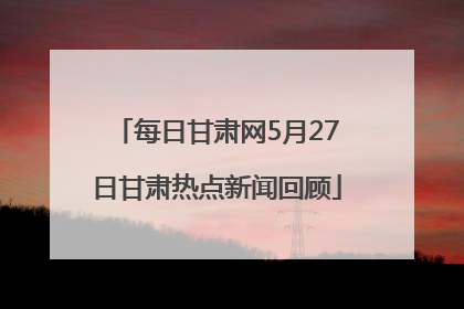 每日甘肃网5月27日甘肃热点新闻回顾