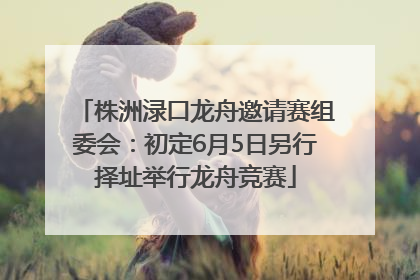 株洲渌口龙舟邀请赛组委会：初定6月5日另行择址举行龙舟竞赛