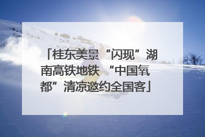 桂东美景“闪现”湖南高铁地铁 “中国氧都”清凉邀约全国客