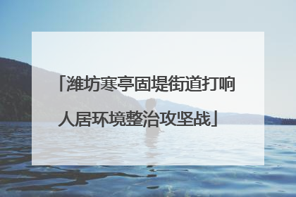 潍坊寒亭固堤街道打响人居环境整治攻坚战