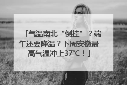 气温南北“倒挂”？端午还要降温？下周安徽最高气温冲上37℃！