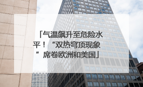 气温飙升至危险水平！“双热穹顶现象”席卷欧洲和美国