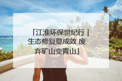 江淮环保世纪行｜生态修复显成效 废弃矿山变青山