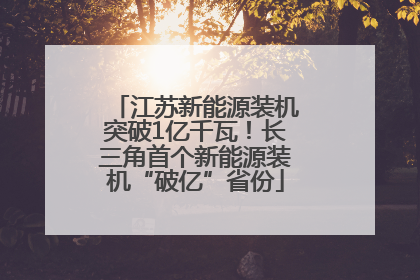 江苏新能源装机突破1亿千瓦！长三角首个新能源装机“破亿”省份