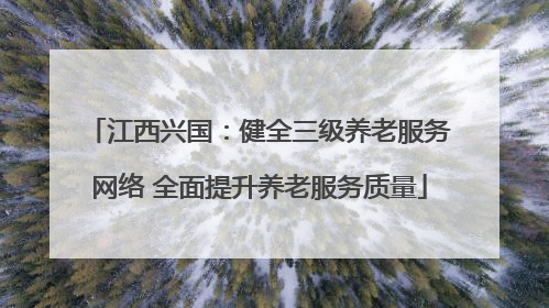 江西兴国：健全三级养老服务网络 全面提升养老服务质量