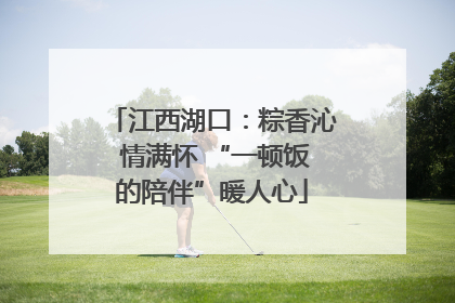 江西湖口：粽香沁 情满怀 “一顿饭的陪伴”暖人心
