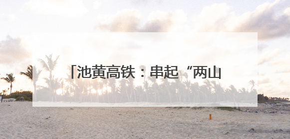池黄高铁：串起“两山”盛景，铺就文旅坦途
