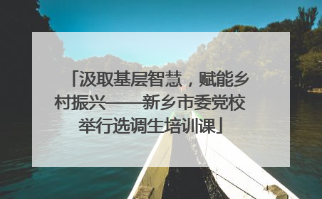 汲取基层智慧，赋能乡村振兴——新乡市委党校举行选调生培训课