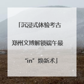 沉浸式体验考古 郑州文博解锁端午最“in”焕新术