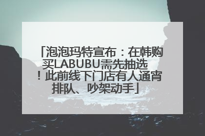 泡泡玛特宣布：在韩购买LABUBU需先抽选！此前线下门店有人通宵排队、吵架动手