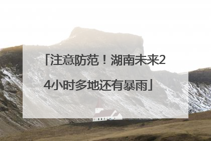 注意防范！湖南未来24小时多地还有暴雨