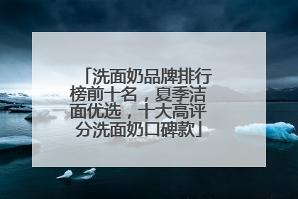 洗面奶品牌排行榜前十名，夏季洁面优选，十大高评分洗面奶口碑款
