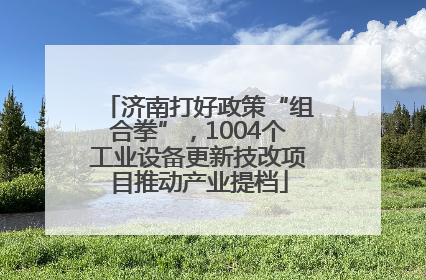 济南打好政策“组合拳”，1004个工业设备更新技改项目推动产业提档
