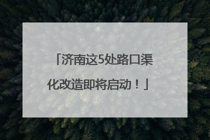 济南这5处路口渠化改造即将启动！