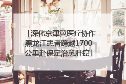 深化京津冀医疗协作 黑龙江患者跨越1700公里赴保定治愈肝癌