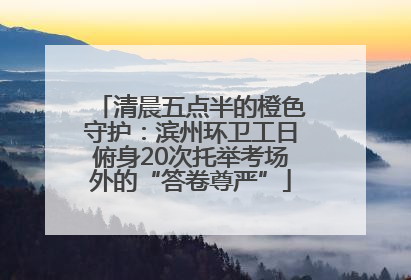 清晨五点半的橙色守护：滨州环卫工日俯身20次托举考场外的“答卷尊严”
