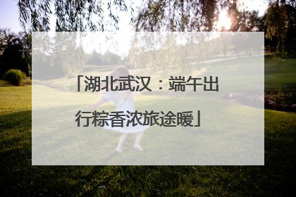 湖北武汉：端午出行粽香浓旅途暖