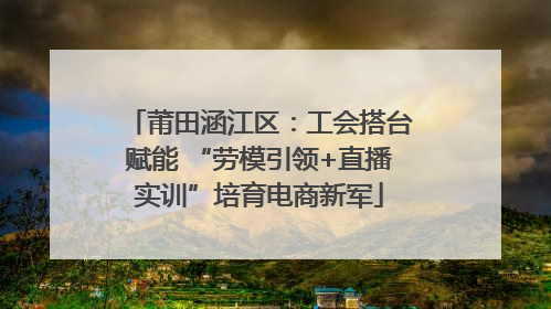 莆田涵江区：工会搭台赋能 “劳模引领+直播实训”培育电商新军