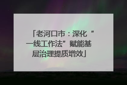 老河口市：深化“一线工作法”赋能基层治理提质增效