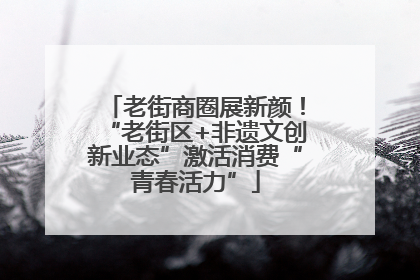 老街商圈展新颜！“老街区+非遗文创新业态”激活消费“青春活力”