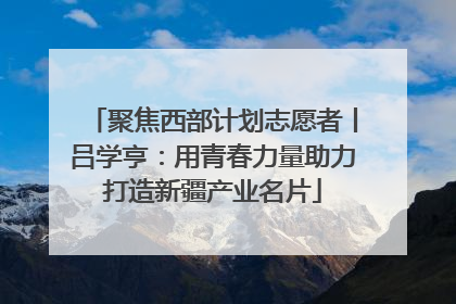 聚焦西部计划志愿者丨吕学亨：用青春力量助力打造新疆产业名片