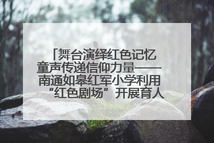 舞台演绎红色记忆 童声传递信仰力量——南通如皋红军小学利用“红色剧场”开展育人实践活动纪实