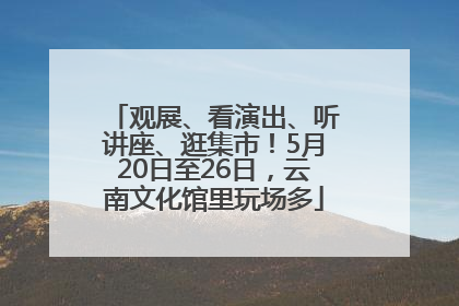 观展、看演出、听讲座、逛集市！5月20日至26日，云南文化馆里玩场多