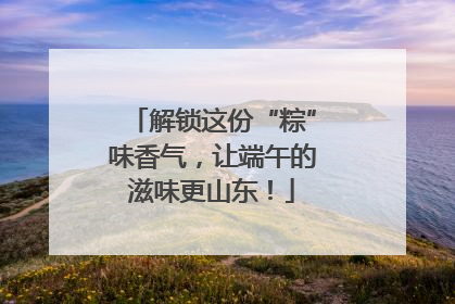 解锁这份“粽”味香气，让端午的滋味更山东！