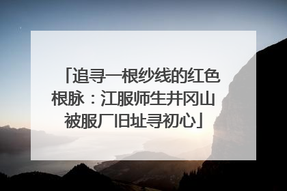 追寻一根纱线的红色根脉：江服师生井冈山被服厂旧址寻初心
