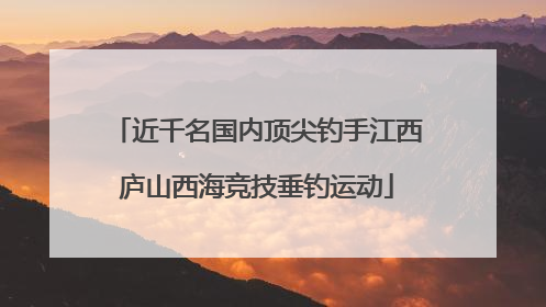 近千名国内顶尖钓手江西庐山西海竞技垂钓运动