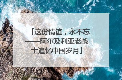 这份情谊，永不忘——阿尔及利亚老战士追忆中国岁月