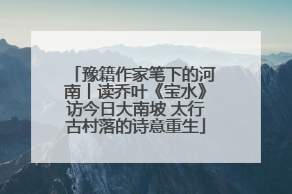 豫籍作家笔下的河南丨读乔叶《宝水》访今日大南坡 太行古村落的诗意重生