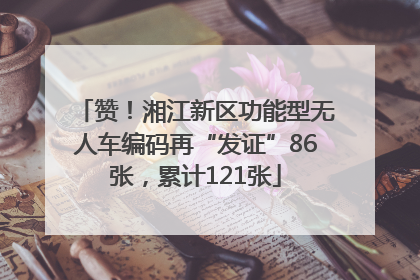 赞！湘江新区功能型无人车编码再“发证”86张，累计121张