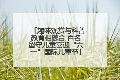 趣味观赏与科普教育相融合 百名留守儿童喜迎“六一”国际儿童节