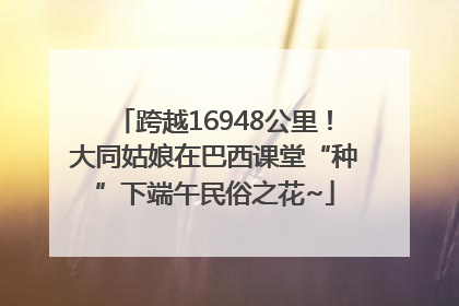 跨越16948公里！大同姑娘在巴西课堂“种”下端午民俗之花~