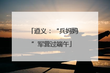 遵义：“兵妈妈”军营过端午