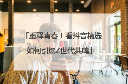 重释青春！看抖音精选如何引爆Z世代共鸣