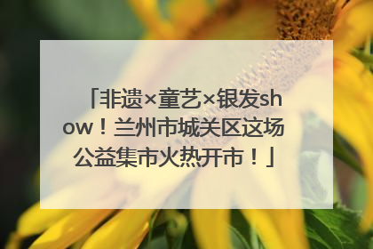 非遗×童艺×银发show！兰州市城关区这场公益集市火热开市！