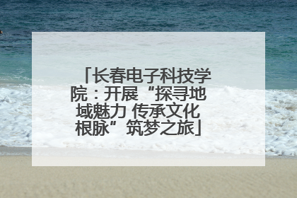长春电子科技学院：开展“探寻地域魅力 传承文化根脉”筑梦之旅